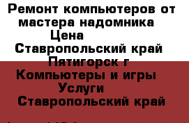 Ремонт компьютеров от мастера-надомника › Цена ­ 1 000 - Ставропольский край, Пятигорск г. Компьютеры и игры » Услуги   . Ставропольский край